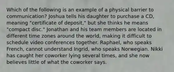 Which of the following is an example of a physical barrier to communication? Joshua tells his daughter to purchase a CD, meaning "certificate of deposit," but she thinks he means "compact disc." Jonathan and his team members are located in different time zones around the world, making it difficult to schedule video conferences together. Raphael, who speaks French, cannot understand Ingrid, who speaks Norwegian. Nikki has caught her coworker lying several times, and she now believes little of what the coworker says.