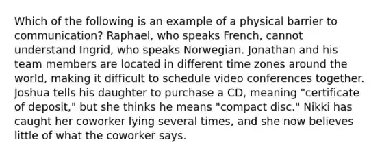 Which of the following is an example of a physical barrier to communication? Raphael, who speaks French, cannot understand Ingrid, who speaks Norwegian. Jonathan and his team members are located in different time zones around the world, making it difficult to schedule video conferences together. Joshua tells his daughter to purchase a CD, meaning "certificate of deposit," but she thinks he means "compact disc." Nikki has caught her coworker lying several times, and she now believes little of what the coworker says.