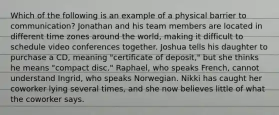 Which of the following is an example of a physical barrier to communication? Jonathan and his team members are located in different time zones around the world, making it difficult to schedule video conferences together. Joshua tells his daughter to purchase a CD, meaning "certificate of deposit," but she thinks he means "compact disc." Raphael, who speaks French, cannot understand Ingrid, who speaks Norwegian. Nikki has caught her coworker lying several times, and she now believes little of what the coworker says.