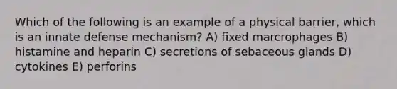 Which of the following is an example of a physical barrier, which is an innate defense mechanism? A) fixed marcrophages B) histamine and heparin C) secretions of sebaceous glands D) cytokines E) perforins