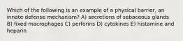 Which of the following is an example of a physical barrier, an innate defense mechanism? A) secretions of sebaceous glands B) fixed macrophages C) perforins D) cytokines E) histamine and heparin