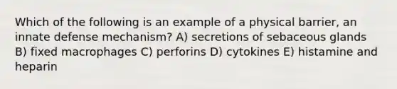 Which of the following is an example of a physical barrier, an innate defense mechanism? A) secretions of sebaceous glands B) fixed macrophages C) perforins D) cytokines E) histamine and heparin