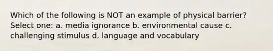 Which of the following is NOT an example of physical barrier? Select one: a. media ignorance b. environmental cause c. challenging stimulus d. language and vocabulary ​