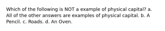 Which of the following is NOT a example of physical capital? a. All of the other answers are examples of physical capital. b. A Pencil. c. Roads. d. An Oven.