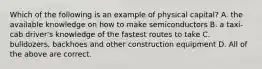 Which of the following is an example of physical capital? A. the available knowledge on how to make semiconductors B. a taxi-cab driver's knowledge of the fastest routes to take C. bulldozers, backhoes and other construction equipment D. All of the above are correct.