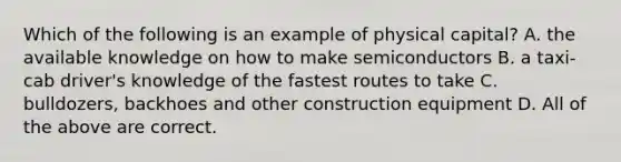 Which of the following is an example of physical capital? A. the available knowledge on how to make semiconductors B. a taxi-cab driver's knowledge of the fastest routes to take C. bulldozers, backhoes and other construction equipment D. All of the above are correct.