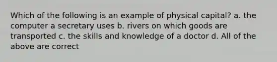 Which of the following is an example of physical capital? a. the computer a secretary uses b. rivers on which goods are transported c. the skills and knowledge of a doctor d. All of the above are correct