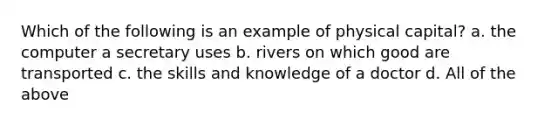 Which of the following is an example of physical capital? a. the computer a secretary uses b. rivers on which good are transported c. the skills and knowledge of a doctor d. All of the above