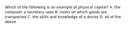 Which of the following is an example of physical capital? A. the computer a secretary uses B. rivers on which goods are transported C. the skills and knowledge of a doctor D. all of the above