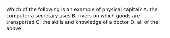 Which of the following is an example of physical capital? A. the computer a secretary uses B. rivers on which goods are transported C. the skills and knowledge of a doctor D. all of the above