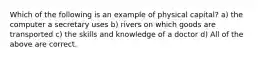 Which of the following is an example of physical capital? a) the computer a secretary uses b) rivers on which goods are transported c) the skills and knowledge of a doctor d) All of the above are correct.