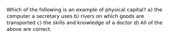 Which of the following is an example of physical capital? a) the computer a secretary uses b) rivers on which goods are transported c) the skills and knowledge of a doctor d) All of the above are correct.