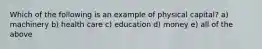 Which of the following is an example of physical capital? a) machinery b) health care c) education d) money e) all of the above