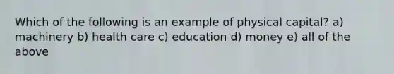 Which of the following is an example of physical capital? a) machinery b) health care c) education d) money e) all of the above