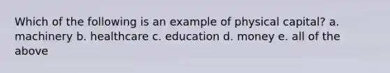 Which of the following is an example of physical capital? a. machinery b. healthcare c. education d. money e. all of the above