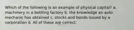 Which of the following is an example of physical capital? a. machinery in a bottling factory b. the knowledge an auto mechanic has obtained c. stocks and bonds issued by a corporation d. All of these are correct.