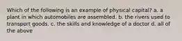 Which of the following is an example of physical capital? a. a plant in which automobiles are assembled. b. the rivers used to transport goods. c. the skills and knowledge of a doctor d. all of the above