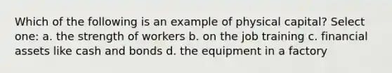 Which of the following is an example of physical capital? Select one: a. the strength of workers b. on the job training c. financial assets like cash and bonds d. the equipment in a factory