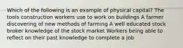 Which of the following is an example of physical capital? The tools construction workers use to work on buildings A farmer discovering of new methods of farming A well educated stock broker knowledge of the stock market Workers being able to reflect on their past knowledge to complete a job