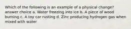 Which of the following is an example of a physical change? answer choice a. Water freezing into ice b. A piece of wood burning c. A toy car rusting d. Zinc producing hydrogen gas when mixed with water