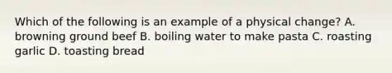 Which of the following is an example of a physical change? A. browning ground beef B. boiling water to make pasta C. roasting garlic D. toasting bread