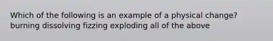 Which of the following is an example of a physical change? burning dissolving fizzing exploding all of the above