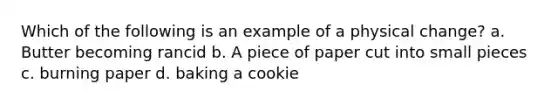 Which of the following is an example of a physical change? a. Butter becoming rancid b. A piece of paper cut into small pieces c. burning paper d. baking a cookie