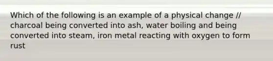 Which of the following is an example of a physical change // charcoal being converted into ash, water boiling and being converted into steam, iron metal reacting with oxygen to form rust