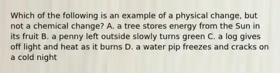 Which of the following is an example of a physical change, but not a chemical change? A. a tree stores energy from the Sun in its fruit B. a penny left outside slowly turns green C. a log gives off light and heat as it burns D. a water pip freezes and cracks on a cold night