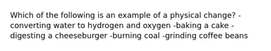 Which of the following is an example of a physical change? -converting water to hydrogen and oxygen -baking a cake -digesting a cheeseburger -burning coal -grinding coffee beans