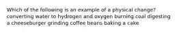 Which of the following is an example of a physical change? converting water to hydrogen and oxygen burning coal digesting a cheeseburger grinding coffee beans baking a cake