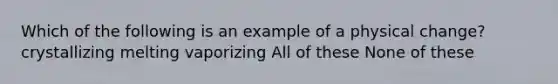 Which of the following is an example of a physical change? crystallizing melting vaporizing All of these None of these