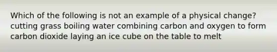 Which of the following is not an example of a physical change? cutting grass boiling water combining carbon and oxygen to form carbon dioxide laying an ice cube on the table to melt