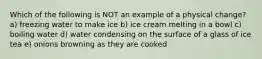 Which of the following is NOT an example of a physical change? a) freezing water to make ice b) ice cream melting in a bowl c) boiling water d) water condensing on the surface of a glass of ice tea e) onions browning as they are cooked