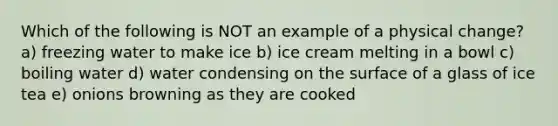 Which of the following is NOT an example of a physical change? a) freezing water to make ice b) ice cream melting in a bowl c) boiling water d) water condensing on the surface of a glass of ice tea e) onions browning as they are cooked