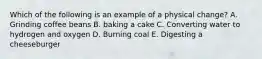 Which of the following is an example of a physical change? A. Grinding coffee beans B. baking a cake C. Converting water to hydrogen and oxygen D. Burning coal E. Digesting a cheeseburger