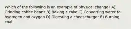 Which of the following is an example of physical change? A) Grinding coffee beans B) Baking a cake C) Converting water to hydrogen and oxygen D) Digesting a cheeseburger E) Burning coal