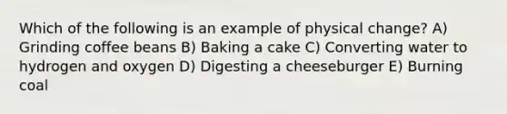 Which of the following is an example of physical change? A) Grinding coffee beans B) Baking a cake C) Converting water to hydrogen and oxygen D) Digesting a cheeseburger E) Burning coal