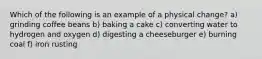 Which of the following is an example of a physical change? a) grinding coffee beans b) baking a cake c) converting water to hydrogen and oxygen d) digesting a cheeseburger e) burning coal f) iron rusting