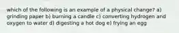 which of the following is an example of a physical change? a) grinding paper b) burning a candle c) converting hydrogen and oxygen to water d) digesting a hot dog e) frying an egg