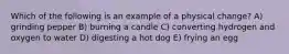 Which of the following is an example of a physical change? A) grinding pepper B) burning a candle C) converting hydrogen and oxygen to water D) digesting a hot dog E) frying an egg