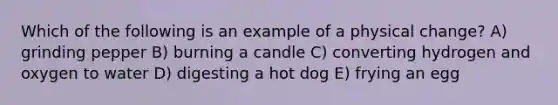 Which of the following is an example of a physical change? A) grinding pepper B) burning a candle C) converting hydrogen and oxygen to water D) digesting a hot dog E) frying an egg