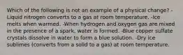 Which of the following is not an example of a physical change? -Liquid nitrogen converts to a gas at room temperature. -Ice melts when warmed. -When hydrogen and oxygen gas are mixed in the presence of a spark, water is formed. -Blue copper sulfate crystals dissolve in water to form a blue solution. -Dry ice sublimes (converts from a solid to a gas) at room temperature.