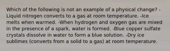 Which of the following is not an example of a physical change? -Liquid nitrogen converts to a gas at room temperature. -Ice melts when warmed. -When hydrogen and oxygen gas are mixed in the presence of a spark, water is formed. -Blue copper sulfate crystals dissolve in water to form a blue solution. -Dry ice sublimes (converts from a solid to a gas) at room temperature.