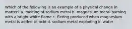 Which of the following is an example of a physical change in matter? a. melting of sodium metal b. magnesium metal burning with a bright white flame c. fizzing produced when magnesium metal is added to acid d. sodium metal exploding in water