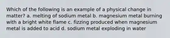 Which of the following is an example of a physical change in matter? a. melting of sodium metal b. magnesium metal burning with a bright white flame c. fizzing produced when magnesium metal is added to acid d. sodium metal exploding in water