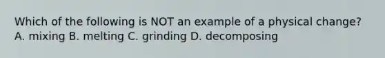 Which of the following is NOT an example of a physical change? A. mixing B. melting C. grinding D. decomposing