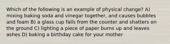 Which of the following is an example of physical change? A) mixing baking soda and vinegar together, and causes bubbles and foam B) a glass cup falls from the counter and shatters on the ground C) lighting a piece of paper burns up and leaves ashes D) baking a birthday cake for your mother