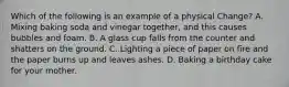 Which of the following is an example of a physical Change? A. Mixing baking soda and vinegar together, and this causes bubbles and foam. B. A glass cup falls from the counter and shatters on the ground. C. Lighting a piece of paper on fire and the paper burns up and leaves ashes. D. Baking a birthday cake for your mother.