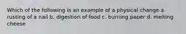 Which of the following is an example of a physical change a. rusting of a nail b. digestion of food c. burning paper d. melting cheese